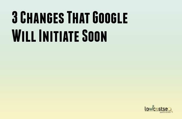 3 Changes That Google Will Initiate Soon