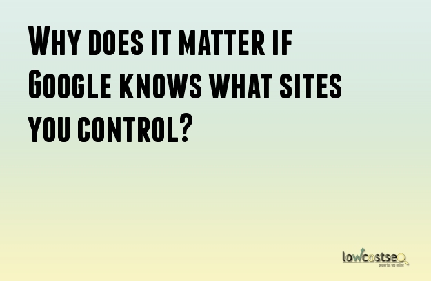 Why does it matter if Google knows what sites you control? 