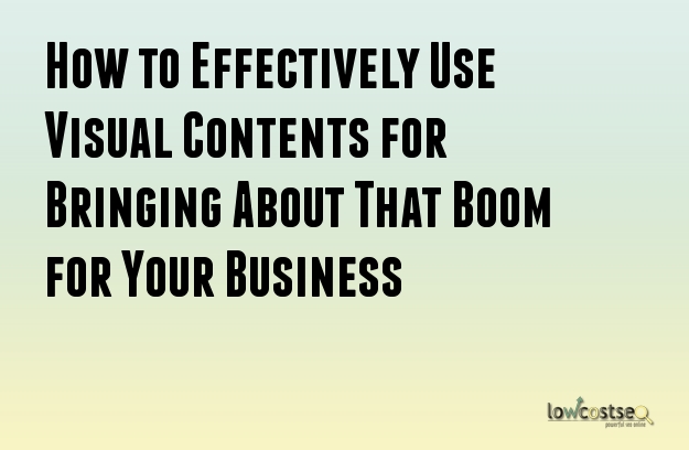How to Effectively Use Visual Contents for Bringing About That Boom for Your Business