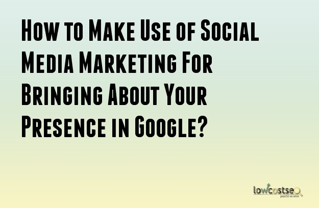 How to Make Use of Social Media Marketing For Bringing About Your Presence in Google? 