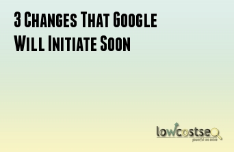 3 Changes That Google Will Initiate Soon