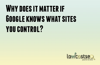 Why does it matter if Google knows what sites you control? 