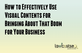 How to Effectively Use Visual Contents for Bringing About That Boom for Your Business