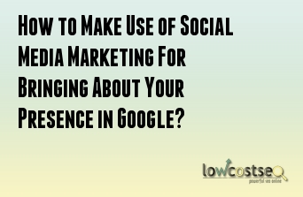 How to Make Use of Social Media Marketing For Bringing About Your Presence in Google? 